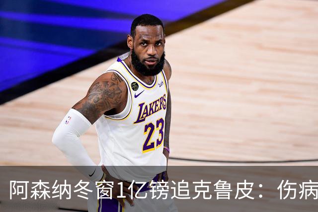 阿森纳冬窗1亿镑追克鲁皮：伤病风险下的争冠豪赌